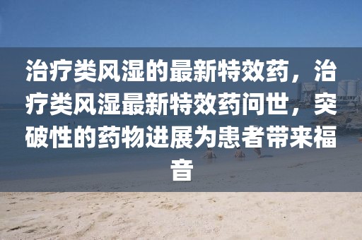 治療類風(fēng)濕的最新特效藥，治療類風(fēng)濕最新特效藥問世，突破性的藥物進展為患者帶來福音