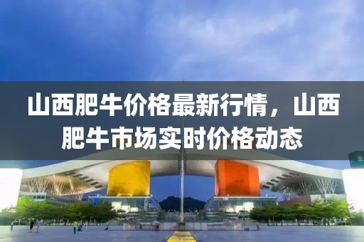 山西肥牛價(jià)格最新行情，山西肥牛市場實(shí)時(shí)價(jià)格動(dòng)態(tài)