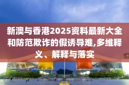 新澳與香港2025資料最新大全和防范欺詐的假誘導(dǎo)難,多維釋義、解釋與落實