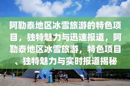 阿勒泰地區(qū)冰雪旅游的特色項(xiàng)目，獨(dú)特魅力與迅速報(bào)道，阿勒泰地區(qū)冰雪旅游，特色項(xiàng)目、獨(dú)特魅力與實(shí)時(shí)報(bào)道揭秘