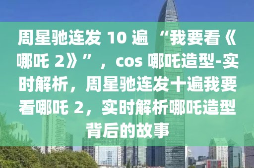周星馳連發(fā) 10 遍 “我要看《哪吒 2》”，cos 哪吒造型-實(shí)時(shí)解析，周星馳連發(fā)十遍我要看哪吒 2，實(shí)時(shí)解析哪吒造型背后的故事