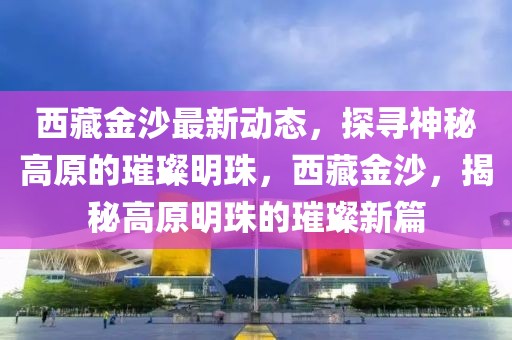 西藏金沙最新動態(tài)，探尋神秘高原的璀璨明珠，西藏金沙，揭秘高原明珠的璀璨新篇
