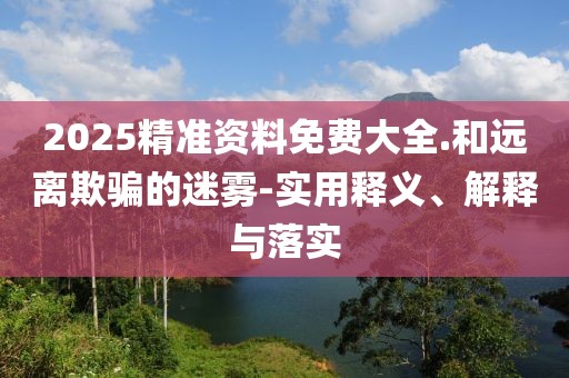 2025精準(zhǔn)資料免費(fèi)大全.和遠(yuǎn)離欺騙的迷霧-實(shí)用釋義、解釋與落實(shí)