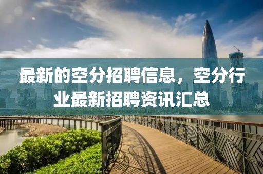 最新的空分招聘信息，空分行業(yè)最新招聘資訊匯總