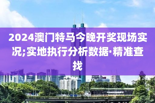 2024澳門特馬今晚開獎現(xiàn)場實(shí)況;實(shí)地執(zhí)行分析數(shù)據(jù)·精準(zhǔn)查找