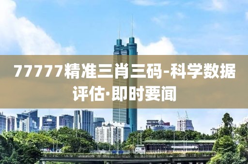 77777精準(zhǔn)三肖三碼-科學(xué)數(shù)據(jù)評(píng)估·即時(shí)要聞