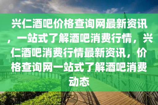 興仁酒吧價(jià)格查詢網(wǎng)最新資訊，一站式了解酒吧消費(fèi)行情，興仁酒吧消費(fèi)行情最新資訊，價(jià)格查詢網(wǎng)一站式了解酒吧消費(fèi)動(dòng)態(tài)