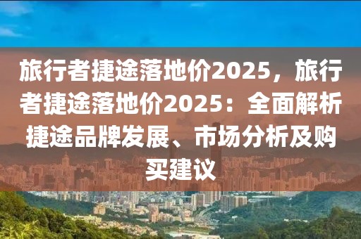 旅行者捷途落地價2025，旅行者捷途落地價2025：全面解析捷途品牌發(fā)展、市場分析及購買建議