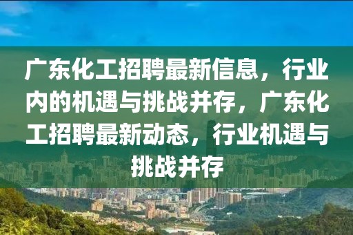 廣東化工招聘最新信息，行業(yè)內(nèi)的機遇與挑戰(zhàn)并存，廣東化工招聘最新動態(tài)，行業(yè)機遇與挑戰(zhàn)并存