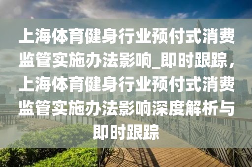 上海體育健身行業(yè)預(yù)付式消費(fèi)監(jiān)管實(shí)施辦法影響_即時(shí)跟蹤，上海體育健身行業(yè)預(yù)付式消費(fèi)監(jiān)管實(shí)施辦法影響深度解析與即時(shí)跟蹤