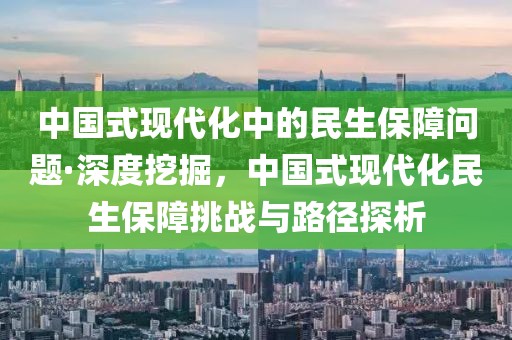 中國(guó)式現(xiàn)代化中的民生保障問題·深度挖掘，中國(guó)式現(xiàn)代化民生保障挑戰(zhàn)與路徑探析