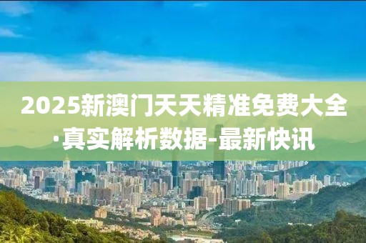2025新澳門天天精準免費大全·真實解析數(shù)據(jù)-最新快訊