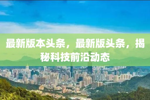 最新版本頭條，最新版頭條，揭秘科技前沿動態(tài)