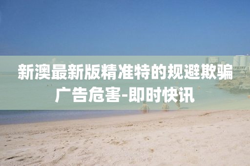 新澳最新版精準(zhǔn)特的規(guī)避欺騙廣告危害-即時快訊