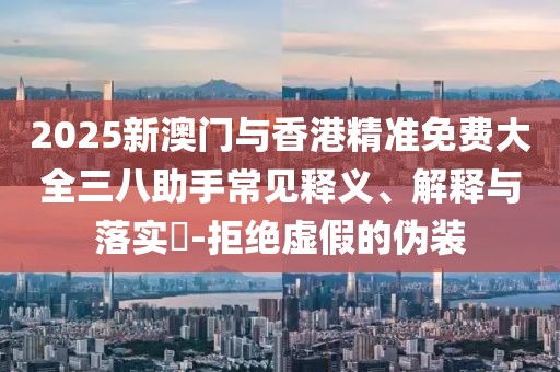 2025新澳門與香港精準(zhǔn)免費(fèi)大全三八助手常見釋義、解釋與落實(shí)?-拒絕虛假的偽裝