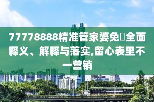 77778888精準(zhǔn)管家婆免費(fèi)全面釋義、解釋與落實(shí),留心表里不一營銷