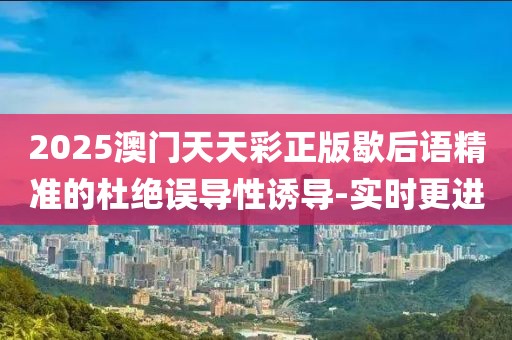2025澳門天天彩正版歇后語精準(zhǔn)的杜絕誤導(dǎo)性誘導(dǎo)-實時更進(jìn)