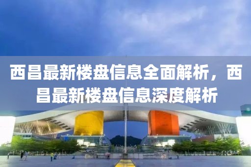 西昌最新樓盤信息全面解析，西昌最新樓盤信息深度解析