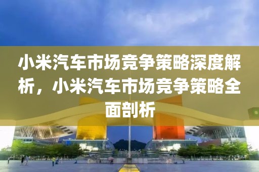 小米汽車市場競爭策略深度解析，小米汽車市場競爭策略全面剖析