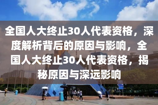 全國人大終止30人代表資格，深度解析背后的原因與影響，全國人大終止30人代表資格，揭秘原因與深遠影響
