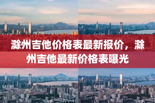 滁州吉他價(jià)格表最新報(bào)價(jià)，滁州吉他最新價(jià)格表曝光