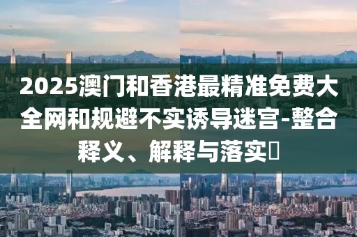 2025澳門(mén)和香港最精準(zhǔn)免費(fèi)大全網(wǎng)和規(guī)避不實(shí)誘導(dǎo)迷宮-整合釋義、解釋與落實(shí)?