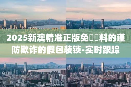 2025新澳精準(zhǔn)正版免費資料的謹(jǐn)防欺詐的假包裝鎖-實時跟蹤