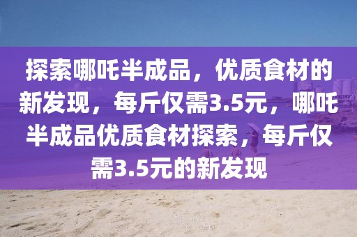 探索哪吒半成品，優(yōu)質(zhì)食材的新發(fā)現(xiàn)，每斤僅需3.5元，哪吒半成品優(yōu)質(zhì)食材探索，每斤僅需3.5元的新發(fā)現(xiàn)