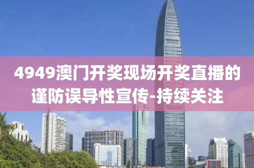 4949澳門開獎現(xiàn)場開獎直播的謹防誤導性宣傳-持續(xù)關(guān)注