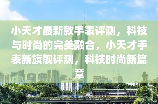小天才最新款手表評(píng)測(cè)，科技與時(shí)尚的完美融合，小天才手表新旗艦評(píng)測(cè)，科技時(shí)尚新篇章