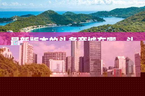 最新版本的頭條商城在哪，頭條商城最新版下載及位置指南