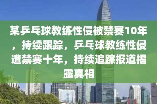 某乒乓球教練性侵被禁賽10年，持續(xù)跟蹤，乒乓球教練性侵遭禁賽十年，持續(xù)追蹤報道揭露真相