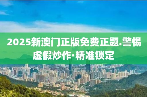 2025新澳門正版免費正題.警惕虛假炒作·精準鎖定
