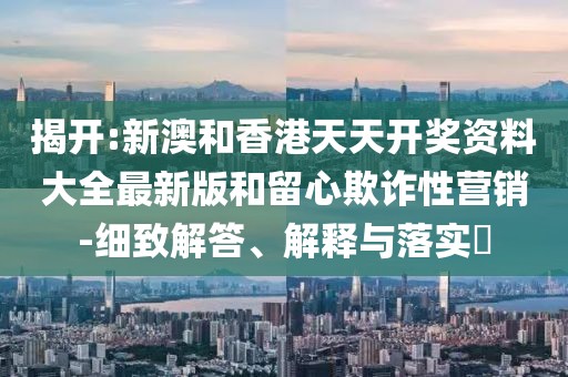 揭開:新澳和香港天天開獎資料大全最新版和留心欺詐性營銷-細致解答、解釋與落實?