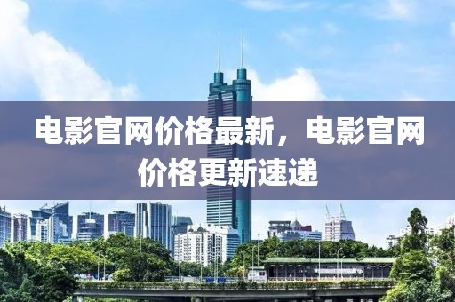 電影官網(wǎng)價(jià)格最新，電影官網(wǎng)價(jià)格更新速遞