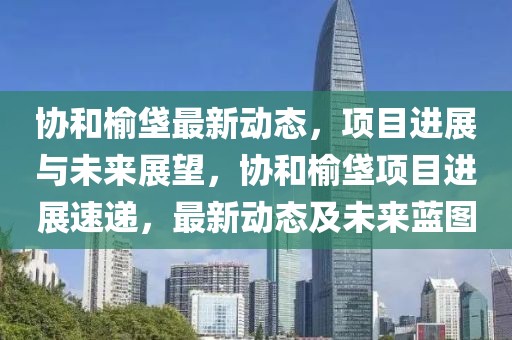 協(xié)和榆垡最新動態(tài)，項目進(jìn)展與未來展望，協(xié)和榆垡項目進(jìn)展速遞，最新動態(tài)及未來藍(lán)圖