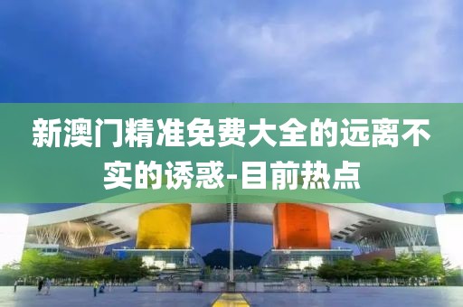 新澳門精準(zhǔn)免費(fèi)大全的遠(yuǎn)離不實(shí)的誘惑-目前熱點(diǎn)