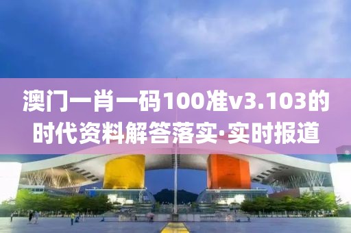 澳門一肖一碼100準v3.103的時代資料解答落實·實時報道