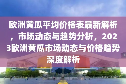歐洲黃瓜平均價格表最新解析，市場動態(tài)與趨勢分析，2023歐洲黃瓜市場動態(tài)與價格趨勢深度解析