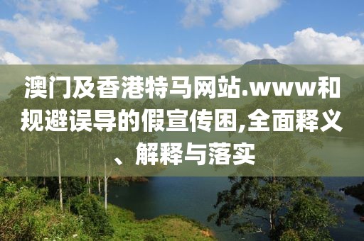 澳門及香港特馬網(wǎng)站.www和規(guī)避誤導(dǎo)的假宣傳困,全面釋義、解釋與落實
