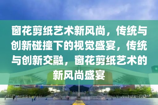 窗花剪紙藝術(shù)新風(fēng)尚，傳統(tǒng)與創(chuàng)新碰撞下的視覺盛宴，傳統(tǒng)與創(chuàng)新交融，窗花剪紙藝術(shù)的新風(fēng)尚盛宴