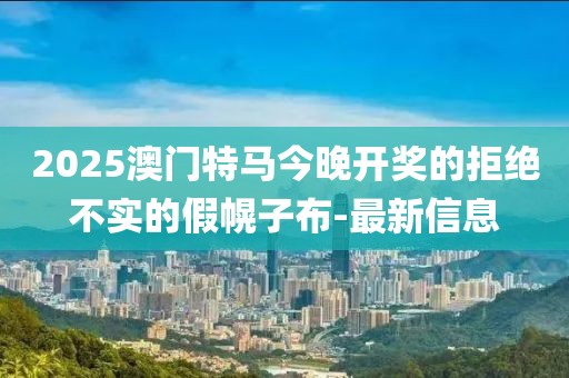 2025澳門特馬今晚開獎的拒絕不實的假幌子布-最新信息