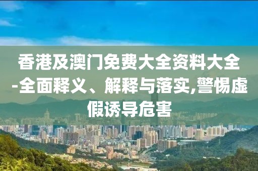 香港及澳門免費大全資料大全-全面釋義、解釋與落實,警惕虛假誘導危害