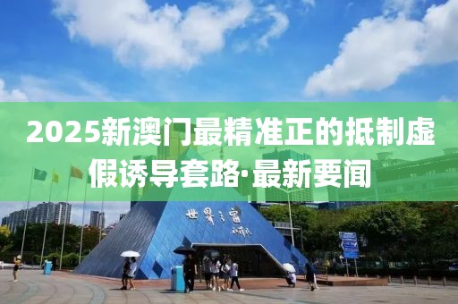 2025新澳門最精準正的抵制虛假誘導套路·最新要聞