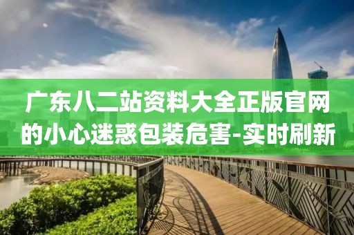 廣東八二站資料大全正版官網(wǎng)的小心迷惑包裝危害-實時刷新
