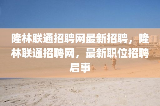 隆林聯(lián)通招聘網(wǎng)最新招聘，隆林聯(lián)通招聘網(wǎng)，最新職位招聘啟事