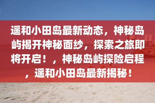 遙和小田島最新動(dòng)態(tài)，神秘島嶼揭開神秘面紗，探索之旅即將開啟！，神秘島嶼探險(xiǎn)啟程，遙和小田島最新揭秘！