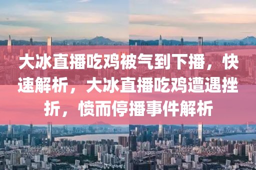 大冰直播吃雞被氣到下播，快速解析，大冰直播吃雞遭遇挫折，憤而停播事件解析