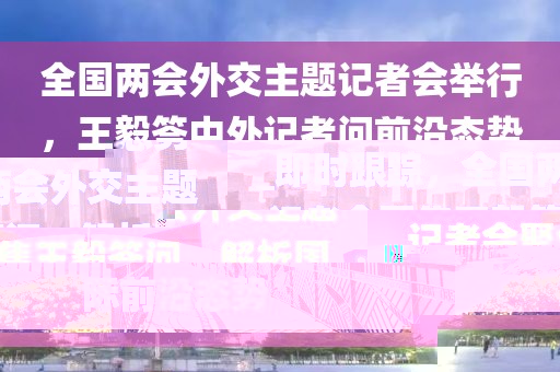 全國兩會外交主題記者會舉行，王毅答中外記者問前沿態(tài)勢_即時(shí)跟蹤，全國兩會外交主題記者會聚焦王毅答問，解析國際前沿態(tài)勢
