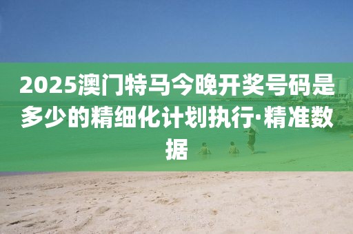 2025澳門特馬今晚開獎號碼是多少的精細化計劃執(zhí)行·精準數(shù)據(jù)